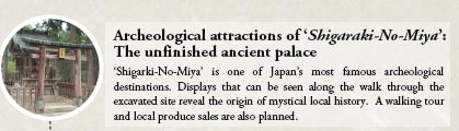 Archeological attractions of ‘Shigaraki-No-Miya’:
The unfinished ancient palace

‘Shigarki-No-Miya’ is one of Japan’s most famous archeological destinations. Displays that can be seen along the walk through the excavated site reveal the origin of mystical local history. A walking tourand local produce sales are also planned.