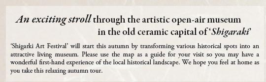 An exciting stroll through the artistic open-air museum
in the old ceramic capital of ‘Shigaraki’

 ‘Shigarki Art Festival’ will start this autumn by transforming various historical spots into an attractive living museum. Please use the map as a guide for your visit so you may have a wonderful first-hand experience of the local historical landscape. We hope you feel at home as you take this relaxing autumn tour.