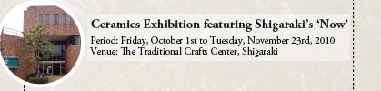 Ceramics Exhibition featuring Shigaraki’s ‘Now’
			
Period: Friday, October 1st to Tuesday, November 23rd, 2010
Venue: The Traditional Crafts Center, Shigaraki