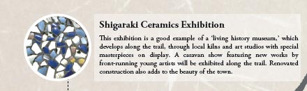 Shigaraki Ceramics Exhibition
			
This exhibition is a good example of a ‘living history museum,’ which develops along the trail, through local kilns and art studios with special masterpieces on display. A caravan show featuring new works by front-running young artists will be exhibited along the trail. Renovated construction also adds to the beauty of the town.