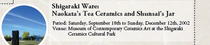 Shigaraki Ware:
Naokata’s Tea Ceramics and Shunsai’s Jar

Period: Saturday, September 18th to Sunday, December 12th, 2002
Venue: Museum of Contemporary Ceramics Art at the Shigaraki Ceramics Cultural Park