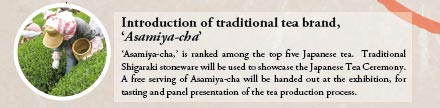 Introduction of traditional tea brand,
‘Asamiya-cha’

‘Asamiya-cha,’ is ranked among the top five Japanese tea. Traditional Shigaraki stoneware will be used to showcase the Japanese Tea Ceremony. A free serving of Asamiya-cha will be handed out at the exhibition, for tasting and panel presentation of the tea production process.