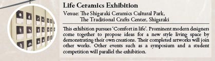 Life Ceramics Exhibition
Venue: The Shigaraki Ceramics Cultural Park,
           The Traditional Crafts Center, Shigaraki
           
This exhibition pursues ‘Comfort in life’. Prominent modern designers come together to propose ideas for a new style living space by demonstrating their own creations. Their completed artworks will join other works. Other events such as a symposium and a student competition will parallel the exhibition.