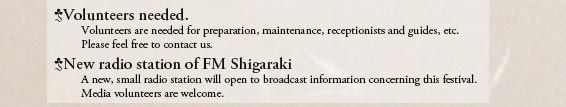 Volunteers needed.
Volunteers are needed for preparation, maintenance, receptionists and guides, etc.
Please feel free to contact us.

New radio station of FM Shigaraki
A new, small radio station will open to broadcast information concerning this festival.
Media volunteers are welcome.