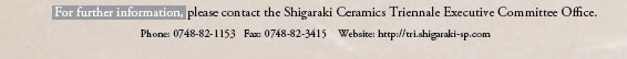 For further information, please contact the Shigaraki Ceramics Triennale Executive Committee Office.
Phone: 0748-82-1153  Fax: 0748-82-3415 
Website: http://tri.shigaraki-sp.com