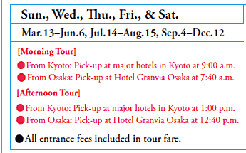 Sun., Wed., Thu., Fri., & Sat.
Mar.13–Jun.6, Jul.14–Aug.15, Sep.4–Dec.12
[Morning Tour]
•From Kyoto: Pick-up at major hotels in Kyoto at 9:00 a.m.
•From Osaka: Pick-up at Hotel Granvia Osaka at 7:40 a.m.
[Afternoon Tour]
•From Kyoto: Pick-up at major hotels in Kyoto at 1:00 p.m.
•From Osaka: Pick-up at Hotel Granvia Osaka at 12:40 p.m.

•All entrance fees included in tour fare.