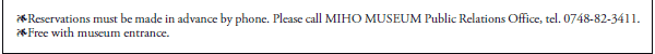 *Reservations must be made in advance by phone. Please call MIHO MUSEUM Public Relations Office, tel. 0748-82-3411.
*Free with museum entrance.