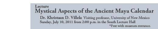 Lecture
Mystical Aspects of the Ancient Maya Calendar

Dr. Khristaan D. Villela Visiting professor, University of New Mexico
Sunday, July 10, 2011 from 2:00 p.m. in the South Lecture Hall
          *Free with museum entrance.