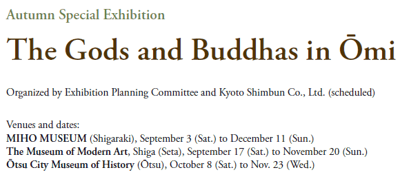 Autumn Special Exhibition
The Gods and Buddhas in Ōmi
Organized by Exhibition Planning Committee and Kyoto Shimbun Co., Ltd. (scheduled)

Venues and dates:
MIHO MUSEUM (Shigaraki), 
   September 3 (Sat.) to December 11 (Sun.)
The Museum of Modern Art, Shiga (Seta), 
   September 17 (Sat.) to November 20 (Sun.)
Ōtsu City Museum of History (Ōtsu), 
   October 8 (Sat.) to Nov. 23 (Wed.)