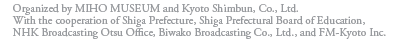 Organized by MIHO MUSEUM and Kyoto Shimbun, Co., Ltd.
With the cooperation of Shiga Prefecture, Shiga Prefectural Board of Education,
NHK Broadcasting Otsu Office, Biwako Broadcasting Co., Ltd., and FM-Kyoto Inc.