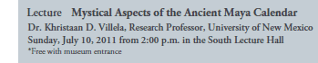 Lecture Mystical Aspects of the Ancient Maya Calendar
Dr. Khristaan D. Villela, Research Professor, University of New Mexico
Sunday, July 10, 2011 from 2:00 p.m. in the South Lecture Hall
*Free with museum entrance