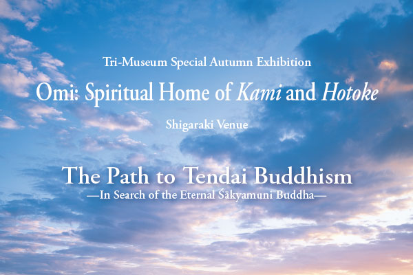 Tri-Museum Special Autumn Exhibition
Omi: Spiritual Home of Kami and Hotoke
Shigaraki Venue
The Path to Tendai Buddhism
—In Search of the Eternal Śākyamuni Buddha—