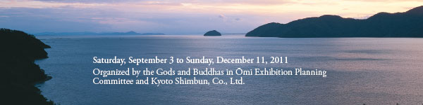 Saturday, September 3 to Sunday, December 11, 2011
Organized by the Gods and Buddhas in Ōmi Exhibition Planning 
Committee and Kyoto Shimbun, Co., Ltd.