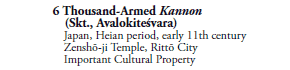 6 Thousand-Armed Kannon
 (Skt., Avalokiteśvara)
Japan, Heian period, early 11th century
Zenshō-ji Temple, Rittō City
Important Cultural Property