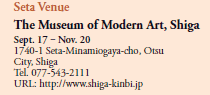 Seta Venue
The Museum of Modern Art, Shiga
Sept. 17 ‒ Nov. 20
1740-1 Seta-Minamiogaya-cho, Otsu City, Shiga 
Tel. 077-543-2111
URL: http://www.shiga-kinbi.jp