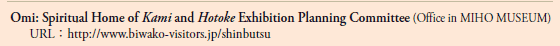 Omi: Spiritual Home of Kami and Hotoke Exhibition Planning Committee (Office in MIHO MUSEUM)
URL: http://www.biwako-visitors.jp/shinbutsu
