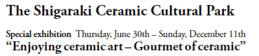 The Shigaraki Ceramic Cultural Park
Special exhibition  Thursday, June 30th - Sunday, December 11th
“Enjoying ceramic art - Gourmet of ceramic”