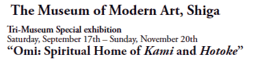 The Museum of Modern Art, Shiga
Tri-Museum Special exhibition  
Saturday, September 17th - Sunday, November 20th
“Omi: Spiritual Home of Kami and Hotoke”