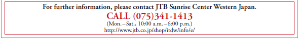 For further information, please contact JTB Sunrise Center Western Japan.
CALL (075)341-1413
(Mon. – Sat., 10:00 a.m. – 6:00 p.m.)
http://www.jtb.co.jp/shop/itdw/info/e/