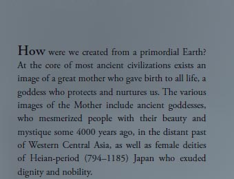 How were we created from a primordial Earth? At the core of most ancient civilizations exists an image of a great mother who gave birth to all life, a goddess who protects and nurtures us. The various images of the Mother include ancient goddesses, who mesmerized people with their beauty and mystique some 4000 years ago, in the distant past of Western Central Asia, as well as female deities of Heian-period (794–1185) Japan who exuded dignity and nobility. 