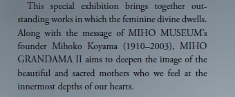   This special exhibition brings together out-standing works in which the feminine divine dwells. Along with the message of MIHO MUSEUM’s founder Mihoko Koyama (1910–2003), MIHO GRANDAMAⅡ aims to deepen the image of the beautiful and sacred mothers who we feel at the innermost depths of our hearts.