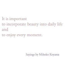 It is important 
to incorporate beauty into daily life 
and 
to enjoy every moment.

   Sayings by Mihoko Koyama