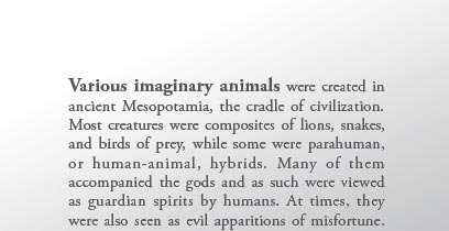 Various imaginary animals were created in ancient Mesopotamia, the cradle of civilization. Most creatures were composites of lions, snakes, and birds of prey, while some were parahuman, or human-animal, hybrids. Many of them accompanied the gods and as such were viewed as guardian spirits by humans. At times, they were also seen as evil apparitions of misfortune.