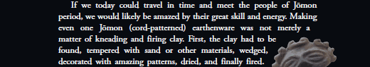   If we today could travel in time and meet the people of Jōmon period, we would likely be amazed by their great skill and energy. Making even one Jōmon (cord-patterned) earthenware was not merely a matter of kneading and firing clay. First, the clay had to be found, tempered with sand or other materials, wedged, decorated with amazing patterns, dried, and finally fired.