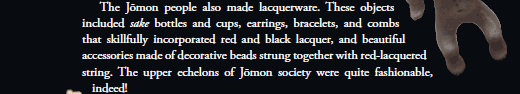   The Jōmon people also made lacquerware. These objects included sake bottles and cups, earrings, bracelets, and combs that skillfully incorporated red and black lacquer, and beautiful accessories made of decorative beads strung together with red-lacquered string. The upper echelons of Jōmon society were quite fashionable, indeed!