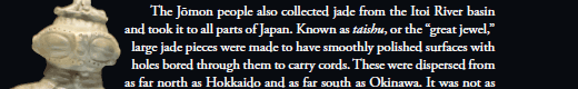    The Jōmon people also collected jade from the Itoi River basin and took it to all parts of Japan. Known as taishu, or the “great jewel,” large jade pieces were made to have smoothly polished surfaces with holes bored through them to carry cords. These were dispersed from as far north as Hokkaido and as far south as Okinawa.