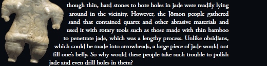  It was not as though thin, hard stones to bore holes in jade were readily lying around in the vicinity. However, the Jōmon people gathered sand that contained quartz and other abrasive materials and used it with rotary tools such as those made with thin bamboo to penetrate jade, which was a lengthy process. Unlike obsidians, which could be made into arrowheads, a large piece of jade would not fill one’s belly. So why would these people take such trouble to polish jade and even drill holes in them?