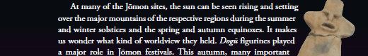   At many of the Jōmon sites, the sun can be seen rising and setting over the major mountains of the respective regions during the summer and winter solstices and the spring and autumn equinoxes. It makes us wonder what kind of worldview they held. Dogū figurines played a major role in Jōmon festivals. 