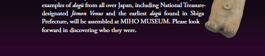 This autumn, many important examples of dogū from all over Japan, including National Treasure-designated Jōmon Venus and the earliest dogū found in Shiga Prefecture, will be assembled at MIHO MUSEUM. Please look forward in discovering who they were.