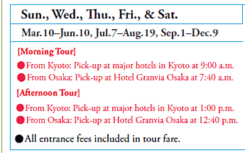 Sun., Wed., Thu., Fri., & Sat.
Mar.10-Jun.10, Jul.7-Aug.19, Sep.1-Dec.9
[Morning Tour]
•From Kyoto: Pick-up at major hotels in Kyoto at 9:00 a.m.
•From Osaka: Pick-up at Hotel Granvia Osaka at 7:40 a.m.
[Afternoon Tour]
•From Kyoto: Pick-up at major hotels in Kyoto at 1:00 p.m.
•From Osaka: Pick-up at Hotel Granvia Osaka at 12:40 p.m.

•All entrance fees included in tour fare.