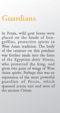 Guardians

In Persia, wild goat horns were placed on the heads of lion-griffins, protective spirits in West Asian tradition. The body of the creature on this pendant was further made into the form of the Egyptian deity Horus, who protected the king, and given two pairs of wings of West Asian spirits. Perhaps this was an expression of the most powerful guardian of Persia, which spanned across east and west of the ancient Orient.