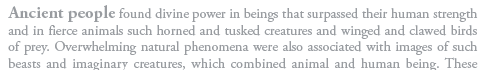 Ancient people found divine power in beings that surpassed their human strength and in fierce animals such horned and tusked creatures and winged and clawed birds of prey. Overwhelming natural phenomena were also associated with images of such beasts and imaginary creatures, which combined animal and human being.