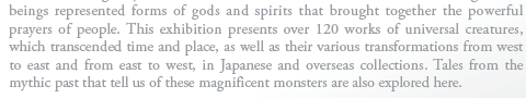 These beings represented forms of gods and spirits that brought together the powerful prayers of people. This exhibition presents over 120 works of universal creatures, which transcended time and place, as well as their various transformations from west to east and from east to west, in Japanese and overseas collections. Tales from the mythic past that tell us of these magnificent monsters are also explored here.