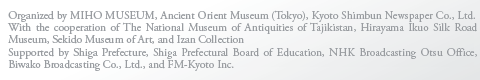 Organized by MIHO MUSEUM, Ancient Orient Museum (Tokyo), Kyoto Shimbun Newspaper Co., Ltd.
With the cooperation of The National Museum of Antiquities of Tajikistan, Hirayama Ikuo Silk Road Museum, Sekido Museum of Art, and Izan Collection
Supported by Shiga Prefecture, Shiga Prefectural Board of Education, NHK Broadcasting Otsu Office, Biwako Broadcasting Co., Ltd., and FM-Kyoto Inc.