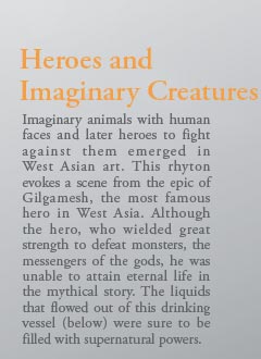 Heroes and 
Imaginary Creatures

Imaginary animals with human faces and later heroes to fight against them emerged in West Asian art. This rhyton evokes a scene from the epic of Gilgamesh, the most famous hero in West Asia. Although the hero, who wielded great strength to defeat monsters, the messengers of the gods, he was unable to attain eternal life in the mythical story. The liquids that flowed out of this drinking vessel (below) were sure to be filled with supernatural powers.