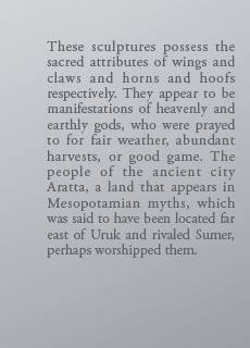 These sculptures possess the sacred attributes of wings and claws and horns and hoofs respectively. They appear to be manifestations of heavenly and earthly gods, who were prayed to for fair weather, abundant harvests, or good game. The people of the ancient city Aratta, a land that appears in Mesopotamian myths, which was said to have been located far east of Uruk and rivaled Sumer, perhaps worshipped them.