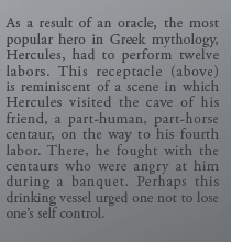 As a result of an oracle, the most popular hero in Greek mythology, Hercules, had to perform twelve labors. This receptacle (above) is reminiscent of a scene in which Hercules visited the cave of his friend, a part-human, part-horse centaur, on the way to his fourth labor. There, he fought with the centaurs who were angry at him during a banquet. Perhaps this drinking vessel urged one not to lose one’s self control.