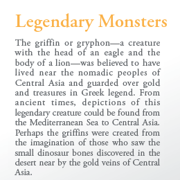 Legendary Monsters

The griffin or gryphon—a creature with the head of an eagle and the body of a lion—was believed to have lived near the nomadic peoples of Central Asia and guarded over gold and treasures in Greek legend. From ancient times, depictions of this legendary creature could be found from the Mediterranean Sea to Central Asia. Perhaps the griffins were created from the imagination of those who saw the small dinosaur bones discovered in the desert near by the gold veins of Central Asia.