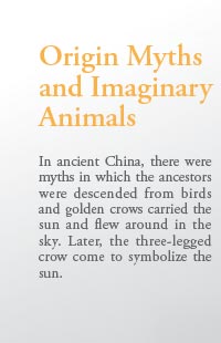 Origin Myths 
and Imaginary 
Animals

In ancient China, there were myths in which the ancestors were descended from birds and golden crows carried the sun and flew around in the sky. Later, the three-legged crow come to symbolize the sun.