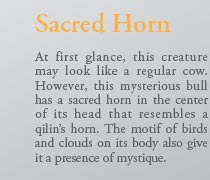 Sacred Horn

At first glance, this creature may look like a regular cow. However, this mysterious bull has a sacred horn in the center of its head that resembles a qilin’s horn. The motif of birds and clouds on its body also give it a presence of mystique.