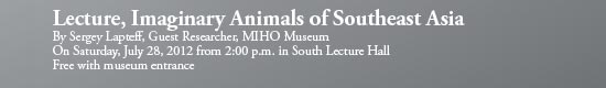 Lecture, Imaginary Animals of Southeast Asia
By Sergey Lapteff, Guest Researcher, MIHO Museum
On Saturday, July 28, 2012 from 2:00 p.m. in South Lecture Hall
Free with museum entrance