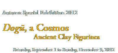 Autumn Special Exhibition 2012
Dogū, a Cosmos  
      Ancient Clay Figurines 

Saturday, September 1 to Sunday, December 9, 2012