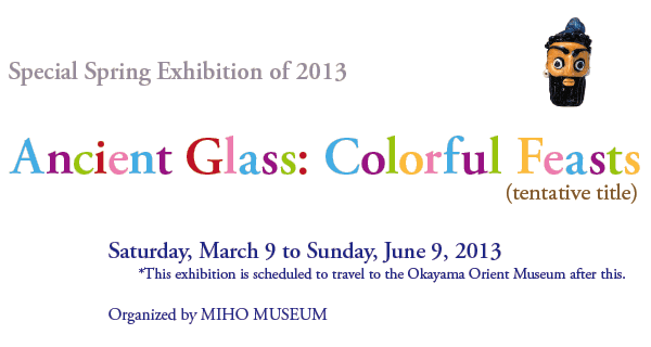 Special Spring Exhibition of 2013

Ancient Glass: Colorful Feasts (tentative title) 

Saturday, March 9 to Sunday, June 9, 2013
*This exhibition is scheduled to travel to the Okayama Orient Museum after this.

Organized by MIHO MUSEUM