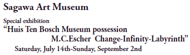 Sagawa Art Museum

Special exhibition  
“Huis Ten Bosch Museum possession
M.C.Escher  Change-Infinity-Labyrinth”
Saturday, July 14th-Sunday, September 2nd