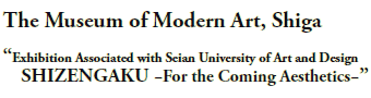 The Museum of Modern Art, Shiga

“Exhibition Associated with Seian University of Art and Design
SHIZENGAKU −For the Coming Aesthetics−”