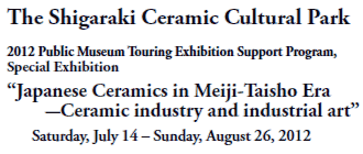 The Shigaraki Ceramic Cultural Park

2012 Public Museum Touring Exhibition Support Program, 
Special Exhibition 
“Japanese Ceramics in Meiji-Taisho Era 
-Ceramic industry and industrial art”
Saturday, July 14 – Sunday, August 26, 2012